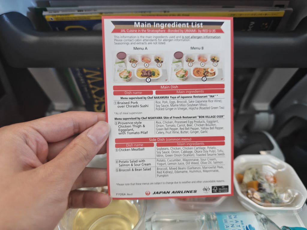 JAL Cuisine in the Stratosphere – Bonded by UMAMI – by RED U-35

This information is the main ingredients used and is not allergen information.
Please contact cabin attendants for allergen information.
Seasonings and extracts are not listed.

Main Dish

Dish name / Main ingredients

Menu supervised by Chef NAKAMURA Yuya of Japanese Restaurant “INA”
① Braised Pork over Chirashi Sushi
Rice, Pork, Eggs, Broccoli, Sake (Japanese Rice Wine), Soy Sauce, Mame Miso (Soybean Miso), Pickled Ginger in Vinegar, Hojicha (Roasted Green Tea)

As of meal supervision

Menu supervised by Chef NISHIYAMA Shin of French Restaurant “BON VILLAGE OSER”
② Provence-style Chicken Thigh & Eggplant, with Tomato Pilaf
Rice, Chicken, Processed Egg Products, Eggplant, Onion, Tomato, Carrot, Beer, Chicken Bouillon, Green Bell Pepper, Red Bell Pepper, Yellow Bell Pepper, Celery, Fruit Wine, Butter, Ginger, Garlic

Side Dish (common menu)

Dish name / Main ingredients

③ Chicken Meatball
Soybeans, Chicken, Chicken Cartilage, Potato, Soy Sauce, Onion, Cabbage, Okara (Soy Pulp), Tofu, Mirin, Green Onion (Scallion), Toasted Sesame Seeds

④ Potato Salad with Salmon & Sour Cream
Potato, Cucumber, Mayonnaise, Sour Cream, Yogurt, Lemon Juice, Dill Weed, Olive Oil, Salmon

⑤ Broccoli & Bean Salad
Broccoli, Mixed Beans (Garbanzo, Marrowfat Peas, Red Kidney), Edamame, Hummus, Mayonnaise, Pumpkin

Please note that these menus are subject to change due to weather and other unavoidable reasons.

JAPAN AIRLINES